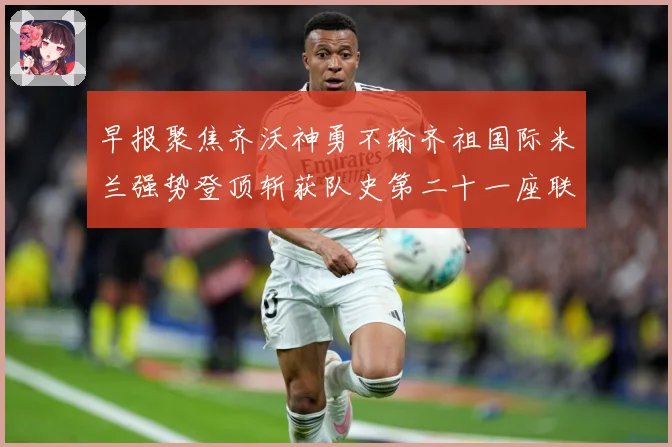 早报聚焦齐沃神勇不输齐祖国际米兰强势登顶斩获队史第二十一座联成长观察