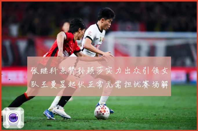 张继科点赞孙颖莎实力出众引领女队王曼昱起伏正常无需担忧赛场解读