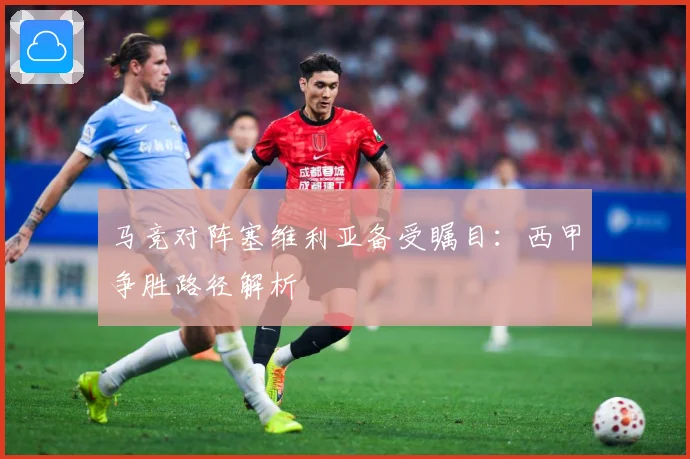 马竞对阵塞维利亚备受瞩目：西甲争胜路径解析