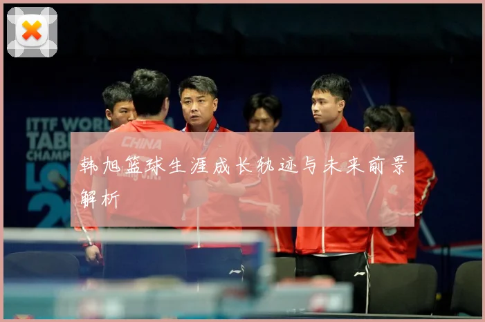 韩旭篮球生涯成长轨迹与未来前景解析