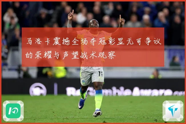 马洛卡震撼全场夺冠彰显无可争议的荣耀与声望战术观察