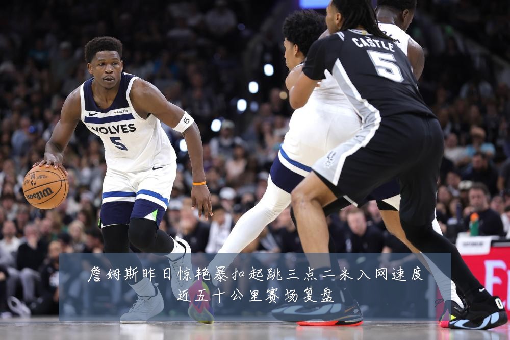 詹姆斯昨日惊艳暴扣起跳三点二米入网速度近五十公里赛场复盘