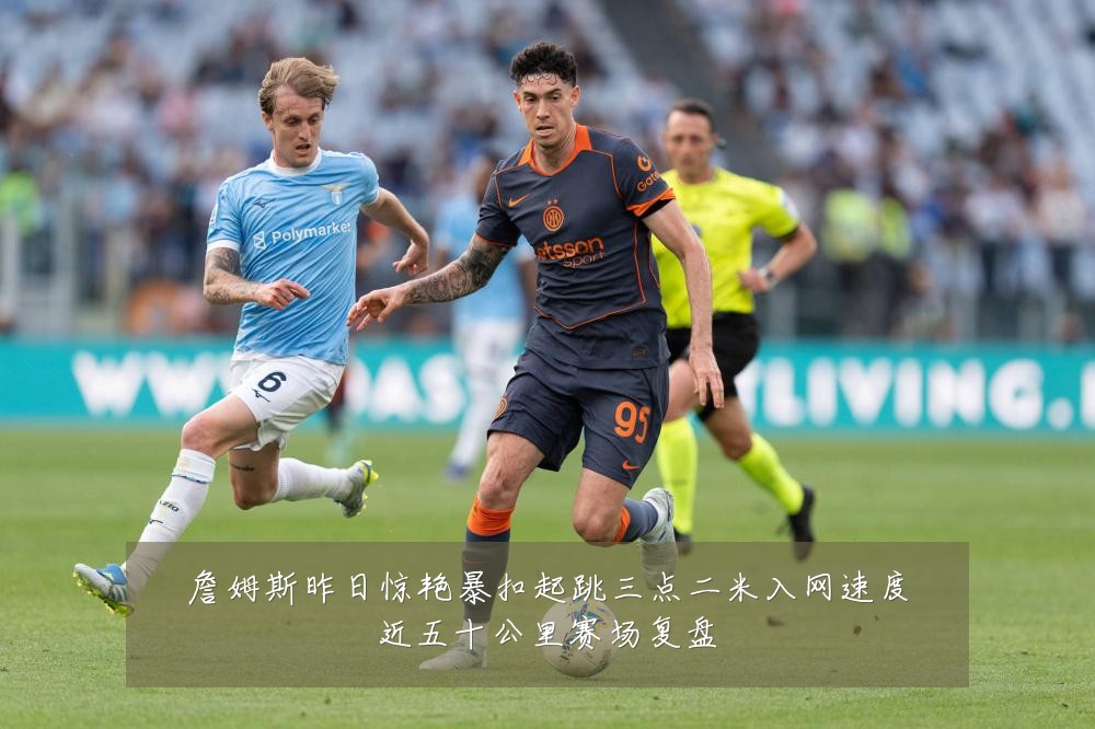 詹姆斯昨日惊艳暴扣起跳三点二米入网速度近五十公里赛场复盘