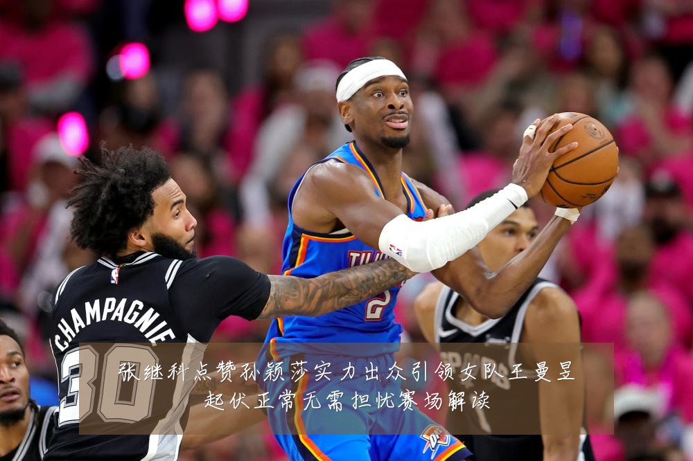 张继科点赞孙颖莎实力出众引领女队王曼昱起伏正常无需担忧赛场解读